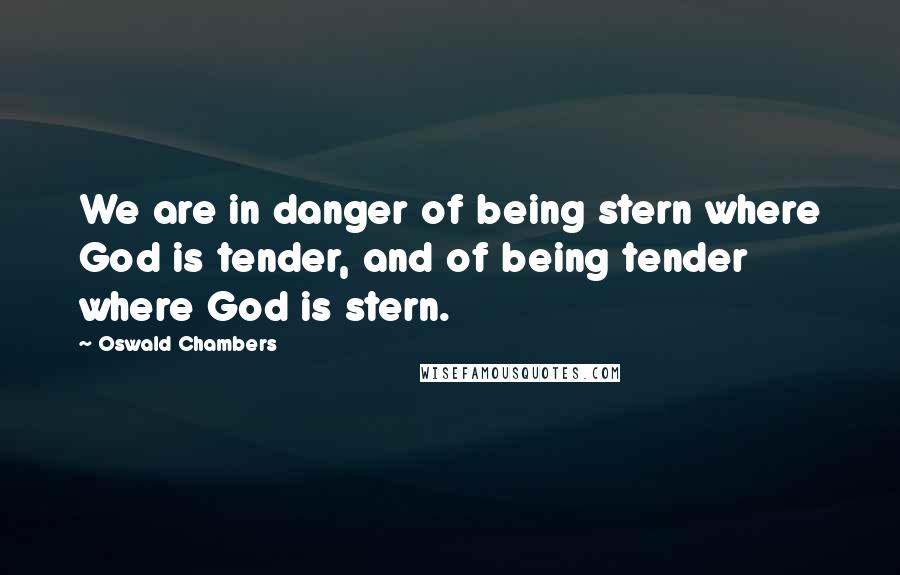 Oswald Chambers Quotes: We are in danger of being stern where God is tender, and of being tender where God is stern.