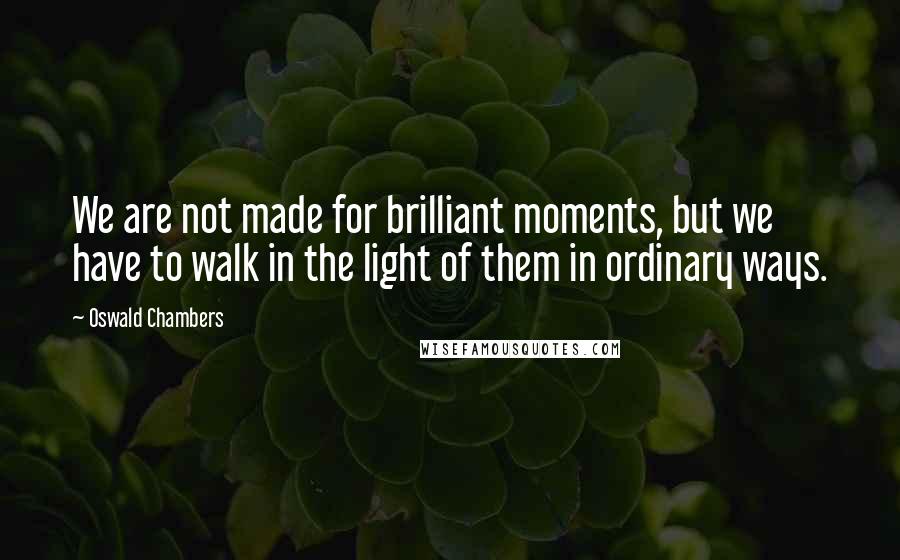 Oswald Chambers Quotes: We are not made for brilliant moments, but we have to walk in the light of them in ordinary ways.