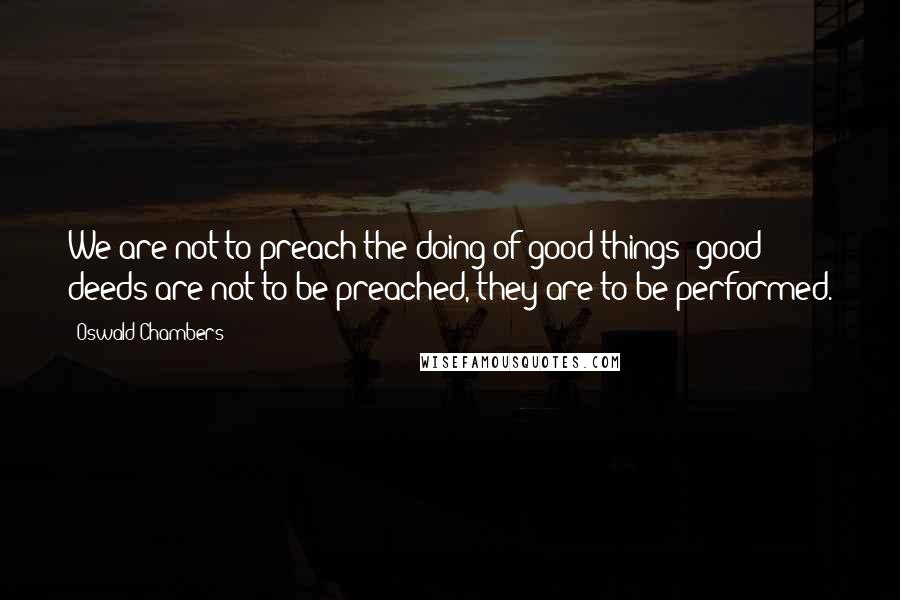 Oswald Chambers Quotes: We are not to preach the doing of good things; good deeds are not to be preached, they are to be performed.