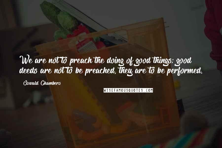 Oswald Chambers Quotes: We are not to preach the doing of good things; good deeds are not to be preached, they are to be performed.