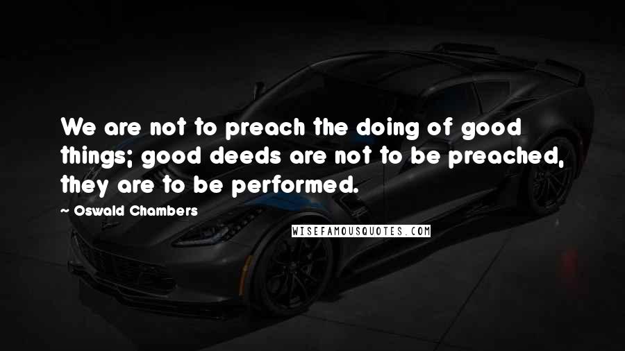 Oswald Chambers Quotes: We are not to preach the doing of good things; good deeds are not to be preached, they are to be performed.