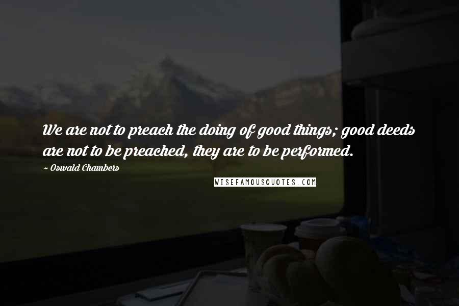 Oswald Chambers Quotes: We are not to preach the doing of good things; good deeds are not to be preached, they are to be performed.