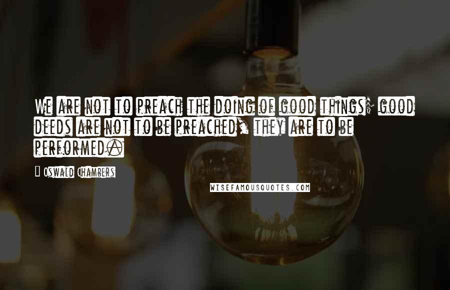 Oswald Chambers Quotes: We are not to preach the doing of good things; good deeds are not to be preached, they are to be performed.