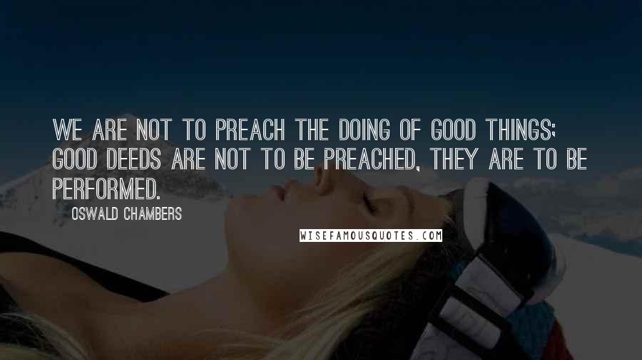 Oswald Chambers Quotes: We are not to preach the doing of good things; good deeds are not to be preached, they are to be performed.