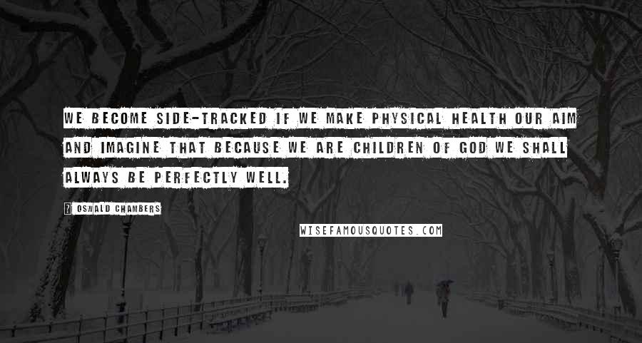 Oswald Chambers Quotes: We become side-tracked if we make physical health our aim and imagine that because we are children of God we shall always be perfectly well.