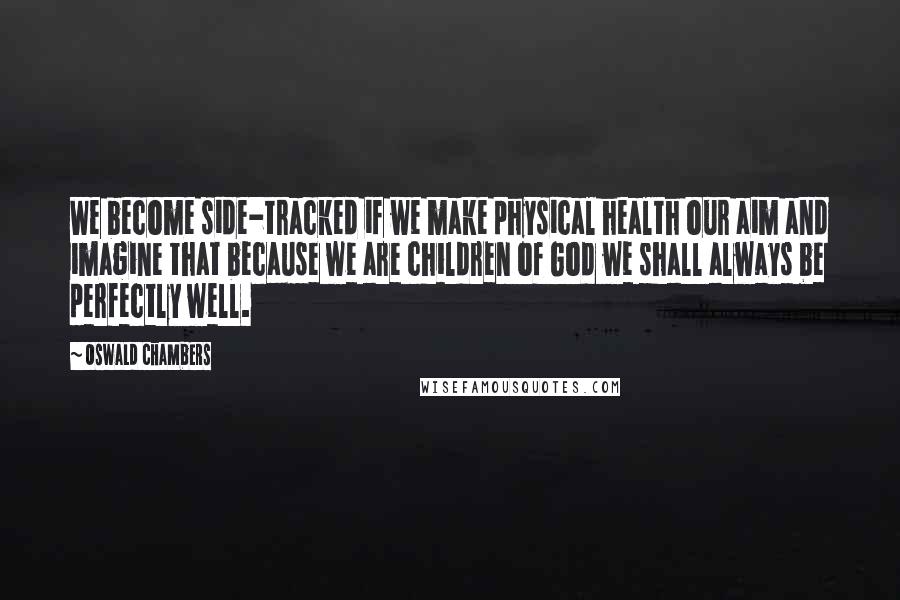 Oswald Chambers Quotes: We become side-tracked if we make physical health our aim and imagine that because we are children of God we shall always be perfectly well.