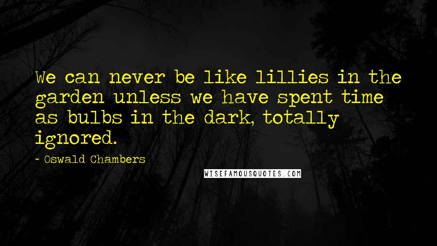 Oswald Chambers Quotes: We can never be like lillies in the garden unless we have spent time as bulbs in the dark, totally ignored.