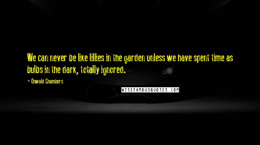 Oswald Chambers Quotes: We can never be like lillies in the garden unless we have spent time as bulbs in the dark, totally ignored.