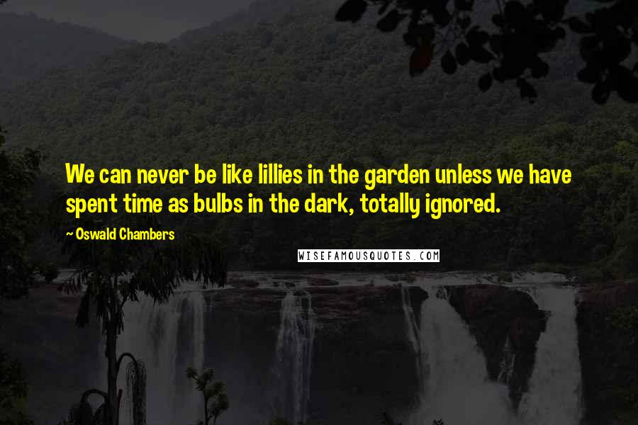 Oswald Chambers Quotes: We can never be like lillies in the garden unless we have spent time as bulbs in the dark, totally ignored.