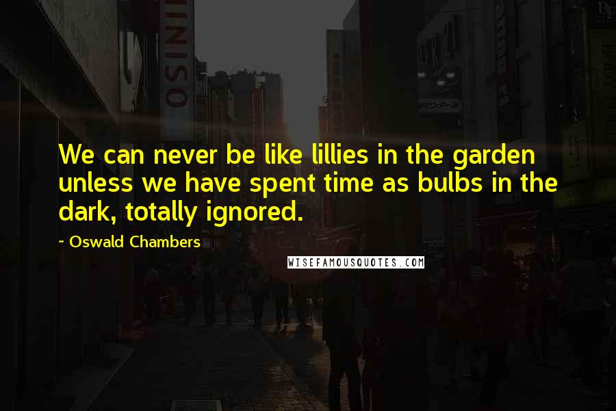 Oswald Chambers Quotes: We can never be like lillies in the garden unless we have spent time as bulbs in the dark, totally ignored.