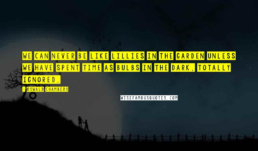 Oswald Chambers Quotes: We can never be like lillies in the garden unless we have spent time as bulbs in the dark, totally ignored.