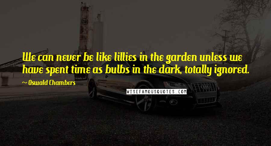 Oswald Chambers Quotes: We can never be like lillies in the garden unless we have spent time as bulbs in the dark, totally ignored.