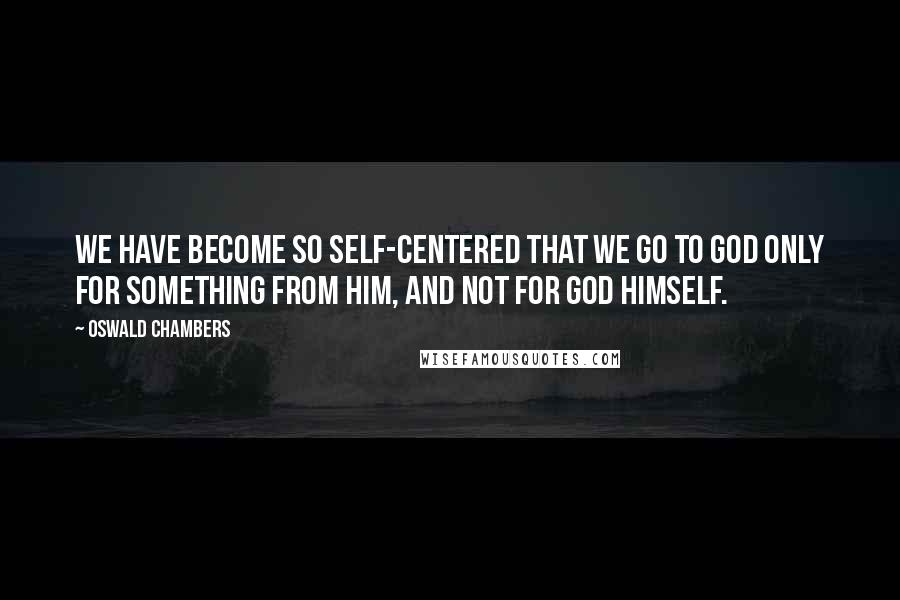 Oswald Chambers Quotes: We have become so self-centered that we go to God only for something from Him, and not for God Himself.