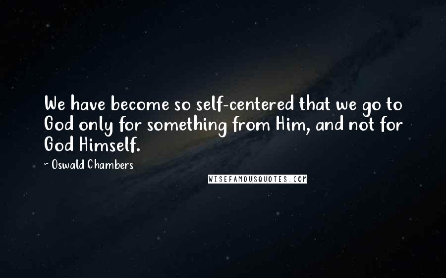 Oswald Chambers Quotes: We have become so self-centered that we go to God only for something from Him, and not for God Himself.