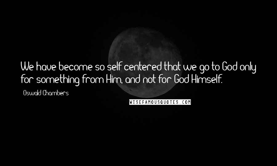 Oswald Chambers Quotes: We have become so self-centered that we go to God only for something from Him, and not for God Himself.