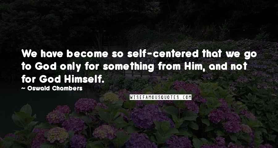 Oswald Chambers Quotes: We have become so self-centered that we go to God only for something from Him, and not for God Himself.