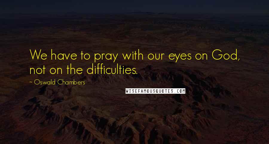 Oswald Chambers Quotes: We have to pray with our eyes on God, not on the difficulties.