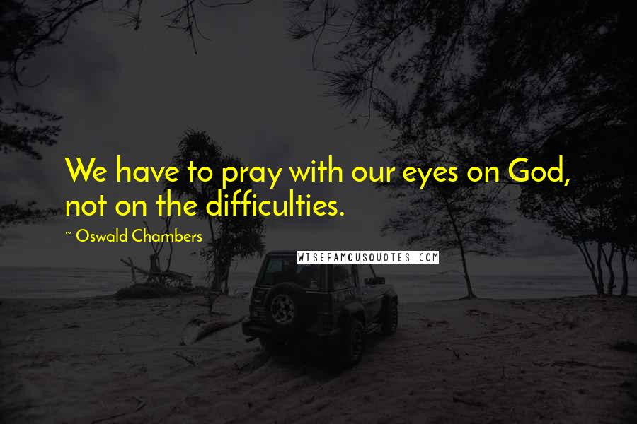 Oswald Chambers Quotes: We have to pray with our eyes on God, not on the difficulties.