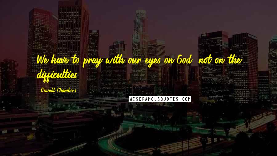 Oswald Chambers Quotes: We have to pray with our eyes on God, not on the difficulties.