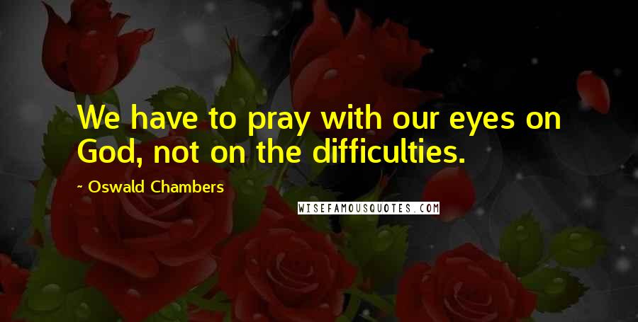 Oswald Chambers Quotes: We have to pray with our eyes on God, not on the difficulties.