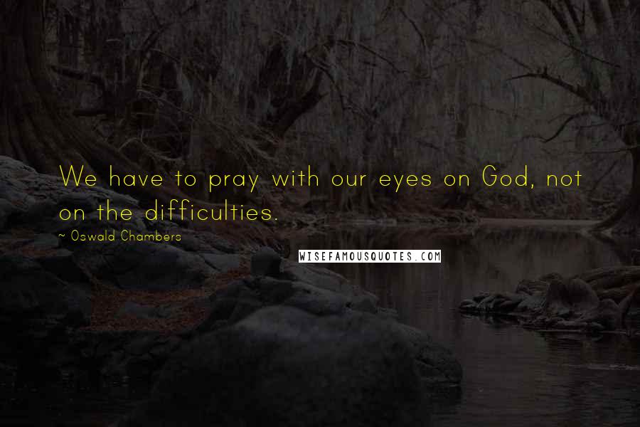 Oswald Chambers Quotes: We have to pray with our eyes on God, not on the difficulties.