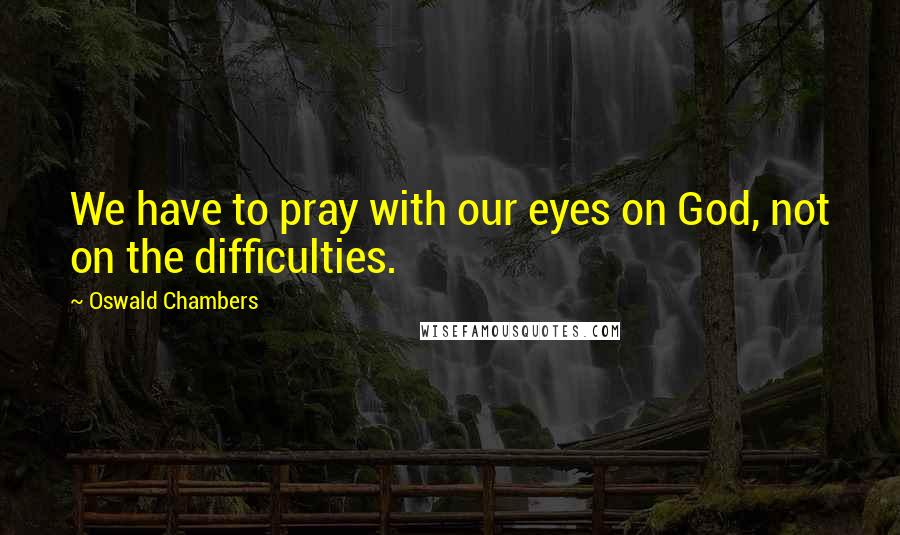 Oswald Chambers Quotes: We have to pray with our eyes on God, not on the difficulties.