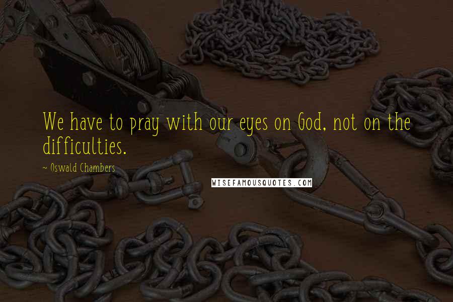 Oswald Chambers Quotes: We have to pray with our eyes on God, not on the difficulties.