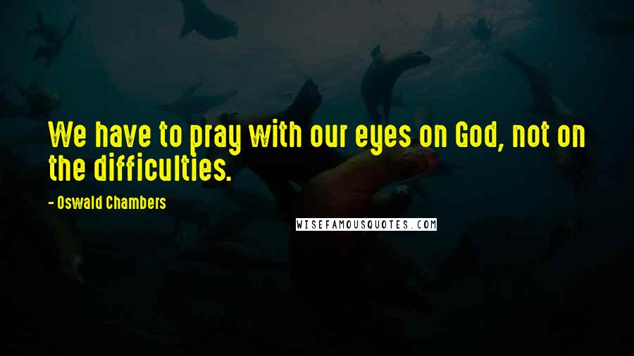 Oswald Chambers Quotes: We have to pray with our eyes on God, not on the difficulties.