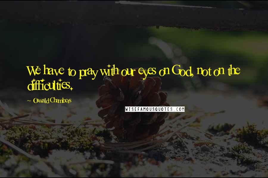Oswald Chambers Quotes: We have to pray with our eyes on God, not on the difficulties.