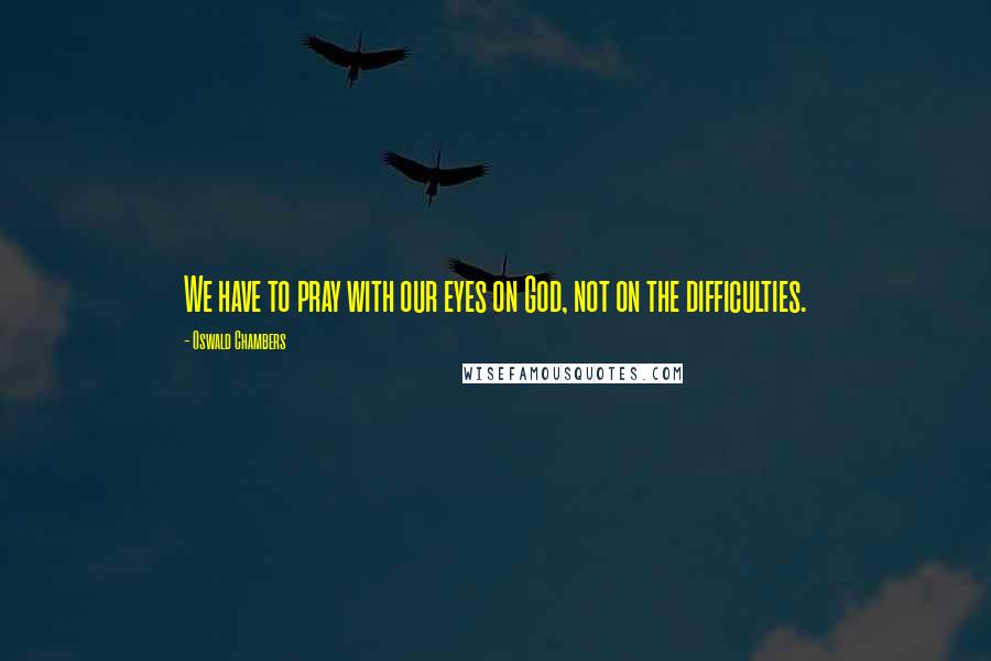 Oswald Chambers Quotes: We have to pray with our eyes on God, not on the difficulties.