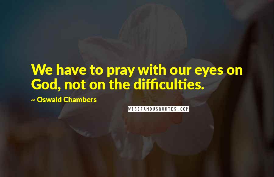 Oswald Chambers Quotes: We have to pray with our eyes on God, not on the difficulties.