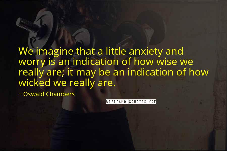 Oswald Chambers Quotes: We imagine that a little anxiety and worry is an indication of how wise we really are; it may be an indication of how wicked we really are.