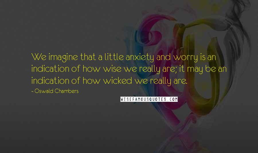 Oswald Chambers Quotes: We imagine that a little anxiety and worry is an indication of how wise we really are; it may be an indication of how wicked we really are.