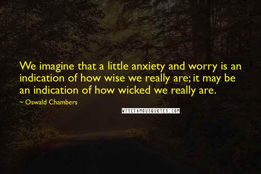 Oswald Chambers Quotes: We imagine that a little anxiety and worry is an indication of how wise we really are; it may be an indication of how wicked we really are.