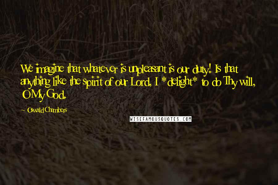 Oswald Chambers Quotes: We imagine that whatever is unpleasant is our duty! Is that anything like the spirit of our Lord, I *delight* to do Thy will, O My God.
