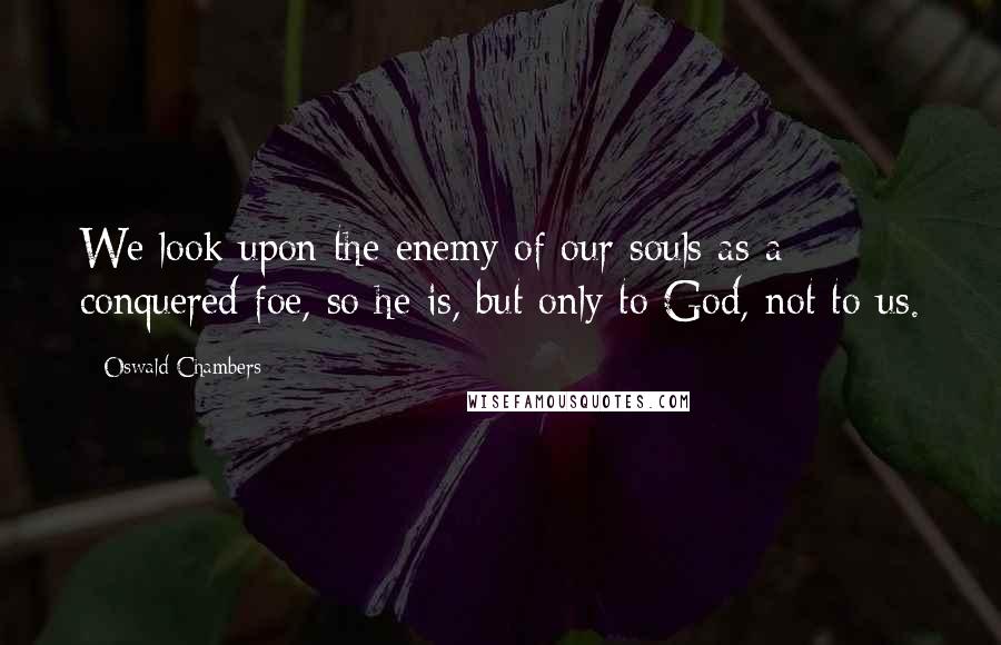 Oswald Chambers Quotes: We look upon the enemy of our souls as a conquered foe, so he is, but only to God, not to us.