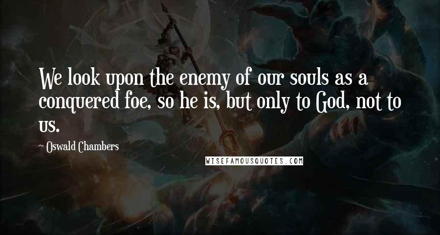 Oswald Chambers Quotes: We look upon the enemy of our souls as a conquered foe, so he is, but only to God, not to us.
