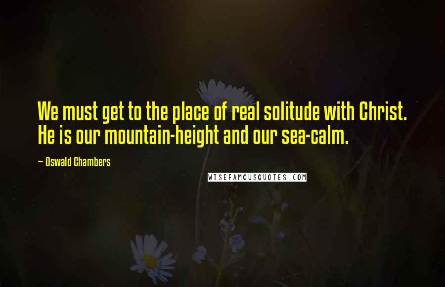 Oswald Chambers Quotes: We must get to the place of real solitude with Christ. He is our mountain-height and our sea-calm.