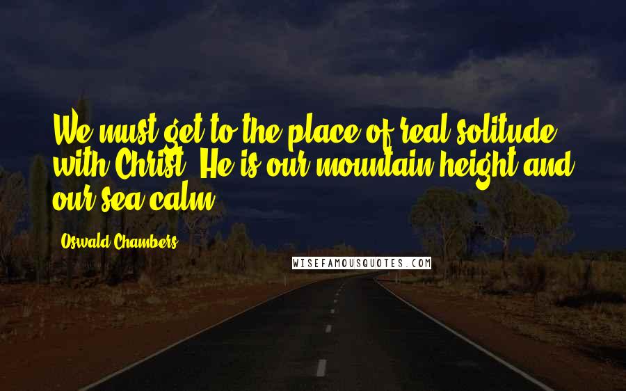 Oswald Chambers Quotes: We must get to the place of real solitude with Christ. He is our mountain-height and our sea-calm.