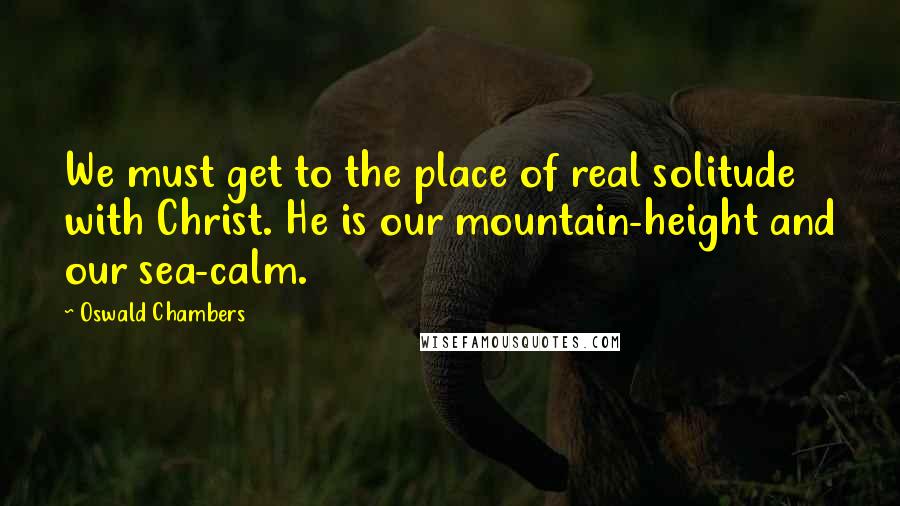 Oswald Chambers Quotes: We must get to the place of real solitude with Christ. He is our mountain-height and our sea-calm.
