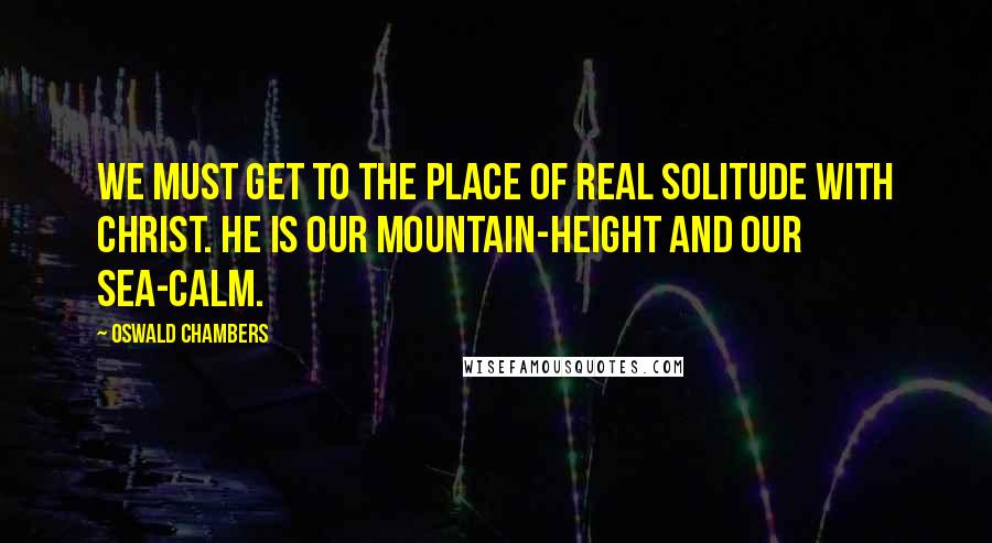 Oswald Chambers Quotes: We must get to the place of real solitude with Christ. He is our mountain-height and our sea-calm.