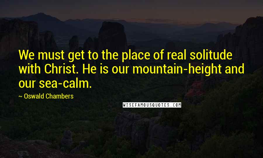 Oswald Chambers Quotes: We must get to the place of real solitude with Christ. He is our mountain-height and our sea-calm.