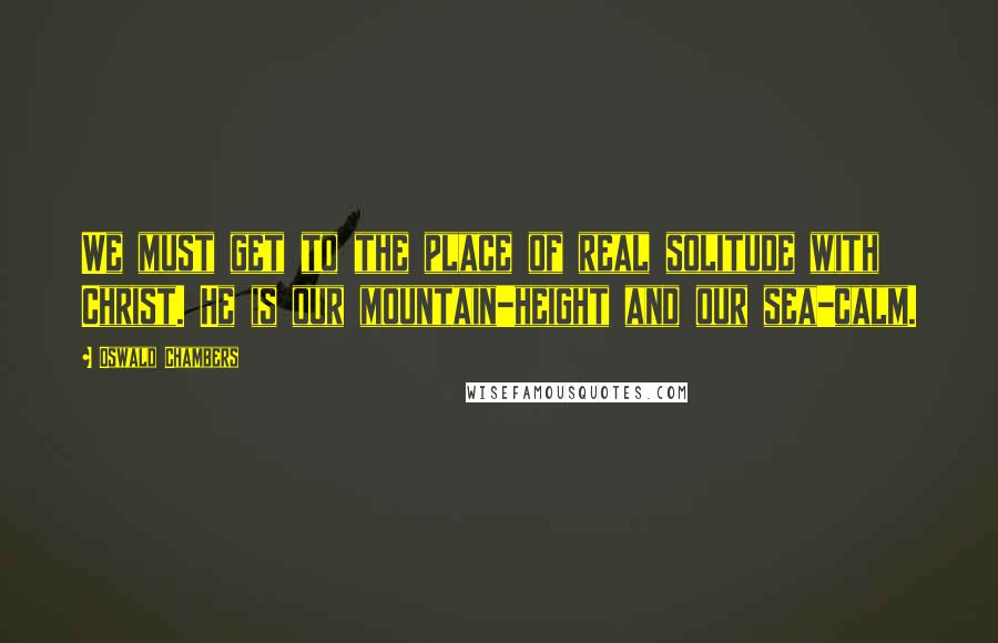 Oswald Chambers Quotes: We must get to the place of real solitude with Christ. He is our mountain-height and our sea-calm.