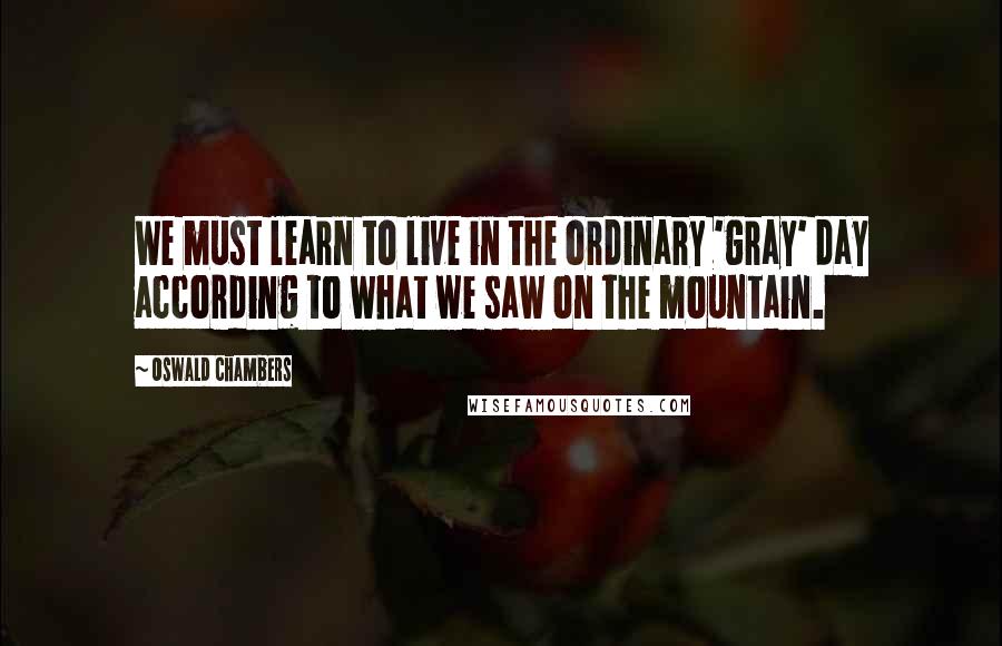 Oswald Chambers Quotes: We must learn to live in the ordinary 'gray' day according to what we saw on the mountain.