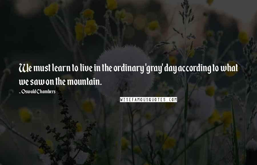 Oswald Chambers Quotes: We must learn to live in the ordinary 'gray' day according to what we saw on the mountain.