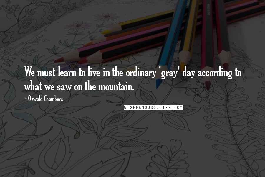 Oswald Chambers Quotes: We must learn to live in the ordinary 'gray' day according to what we saw on the mountain.