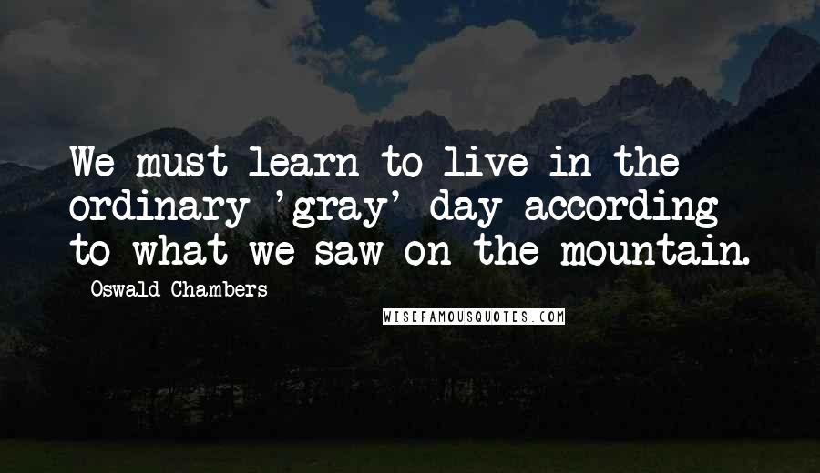 Oswald Chambers Quotes: We must learn to live in the ordinary 'gray' day according to what we saw on the mountain.