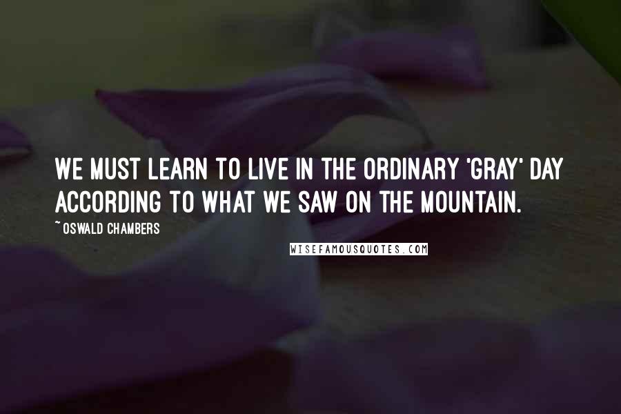 Oswald Chambers Quotes: We must learn to live in the ordinary 'gray' day according to what we saw on the mountain.