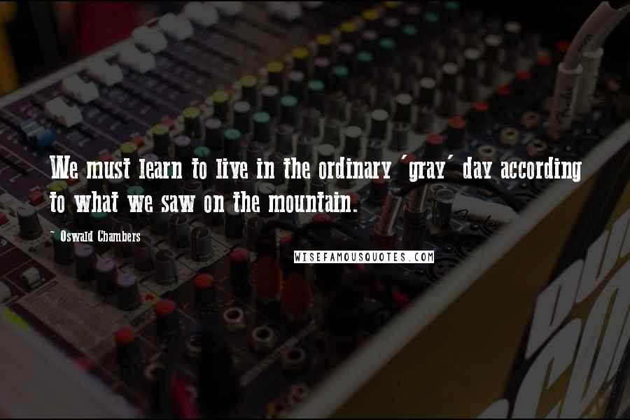 Oswald Chambers Quotes: We must learn to live in the ordinary 'gray' day according to what we saw on the mountain.