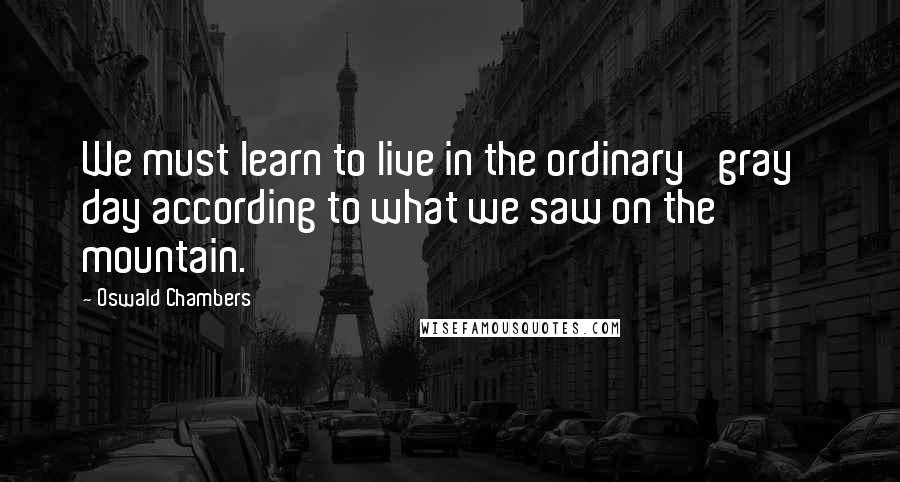 Oswald Chambers Quotes: We must learn to live in the ordinary 'gray' day according to what we saw on the mountain.